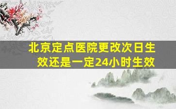 北京定点医院更改次日生效还是一定24小时生效