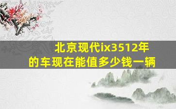 北京现代ix3512年的车现在能值多少钱一辆