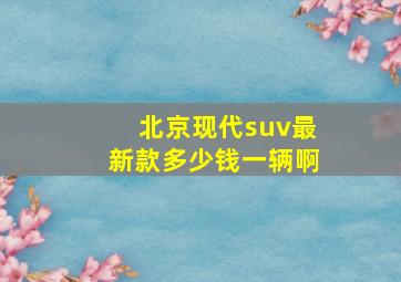 北京现代suv最新款多少钱一辆啊