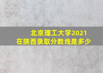 北京理工大学2021在陕西录取分数线是多少