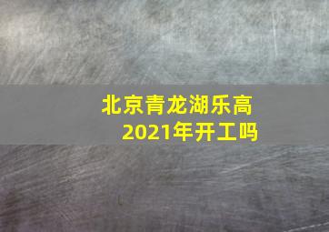 北京青龙湖乐高2021年开工吗