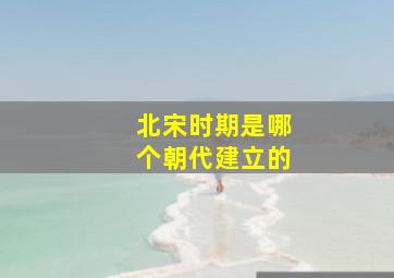 北宋时期是哪个朝代建立的