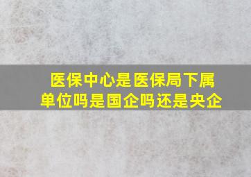 医保中心是医保局下属单位吗是国企吗还是央企