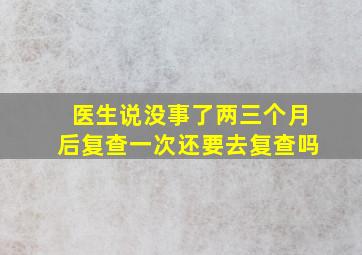 医生说没事了两三个月后复查一次还要去复查吗