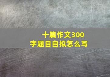 十篇作文300字题目自拟怎么写