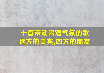 十首带动喝酒气氛的歌远方的贵宾,四方的朋友