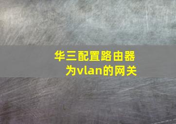 华三配置路由器为vlan的网关