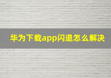 华为下载app闪退怎么解决