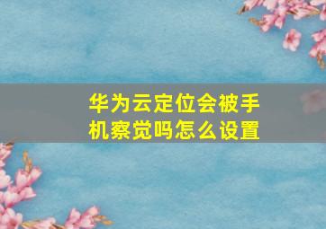 华为云定位会被手机察觉吗怎么设置