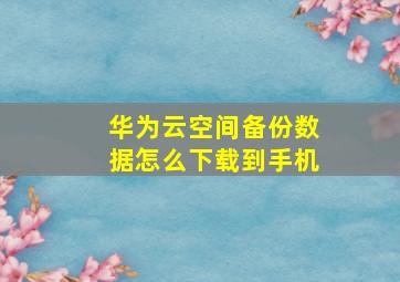 华为云空间备份数据怎么下载到手机