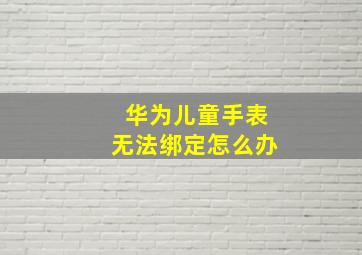 华为儿童手表无法绑定怎么办