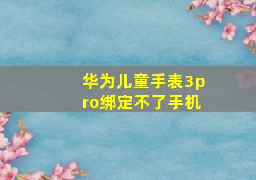 华为儿童手表3pro绑定不了手机