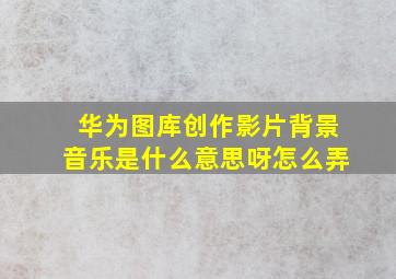 华为图库创作影片背景音乐是什么意思呀怎么弄