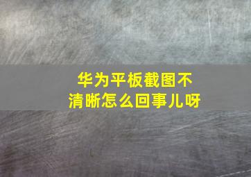 华为平板截图不清晰怎么回事儿呀