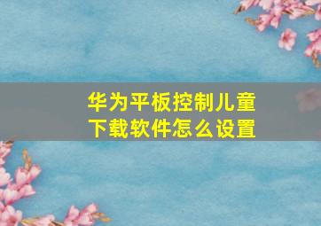 华为平板控制儿童下载软件怎么设置