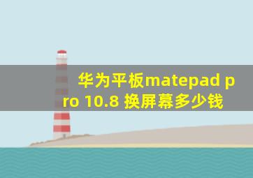 华为平板matepad pro 10.8 换屏幕多少钱