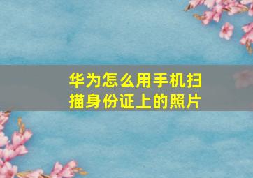 华为怎么用手机扫描身份证上的照片