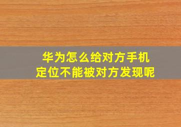 华为怎么给对方手机定位不能被对方发现呢