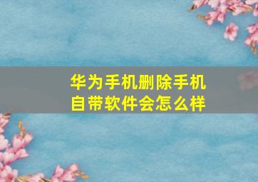 华为手机删除手机自带软件会怎么样