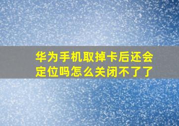 华为手机取掉卡后还会定位吗怎么关闭不了了