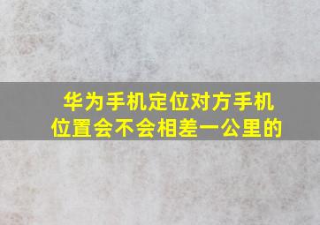 华为手机定位对方手机位置会不会相差一公里的