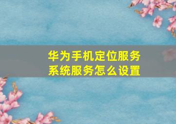 华为手机定位服务系统服务怎么设置