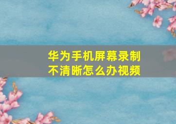 华为手机屏幕录制不清晰怎么办视频