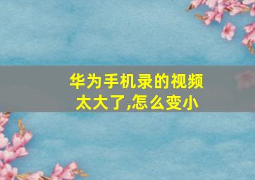 华为手机录的视频太大了,怎么变小