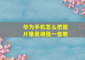 华为手机怎么把图片像素调低一些呢