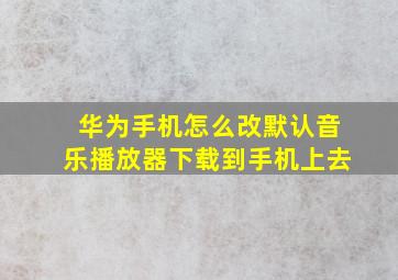 华为手机怎么改默认音乐播放器下载到手机上去