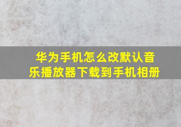 华为手机怎么改默认音乐播放器下载到手机相册