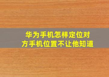 华为手机怎样定位对方手机位置不让他知道