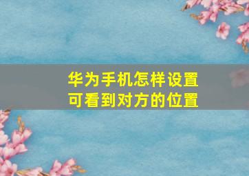 华为手机怎样设置可看到对方的位置