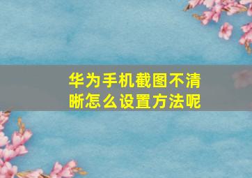 华为手机截图不清晰怎么设置方法呢