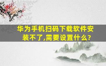 华为手机扫码下载软件安装不了,需要设置什么?