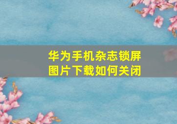 华为手机杂志锁屏图片下载如何关闭