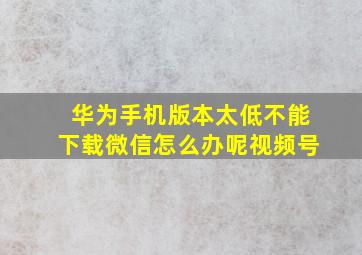 华为手机版本太低不能下载微信怎么办呢视频号