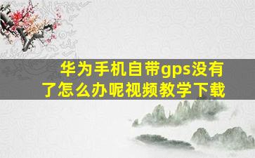 华为手机自带gps没有了怎么办呢视频教学下载