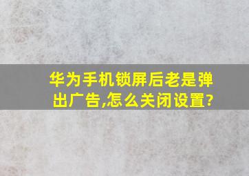 华为手机锁屏后老是弹出广告,怎么关闭设置?