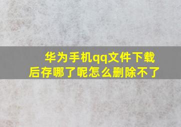 华为手机qq文件下载后存哪了呢怎么删除不了