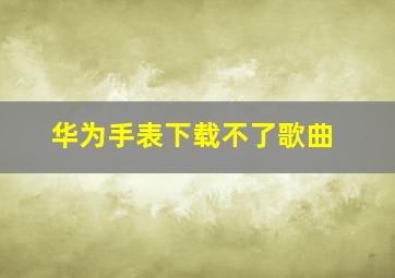 华为手表下载不了歌曲