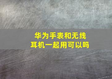 华为手表和无线耳机一起用可以吗