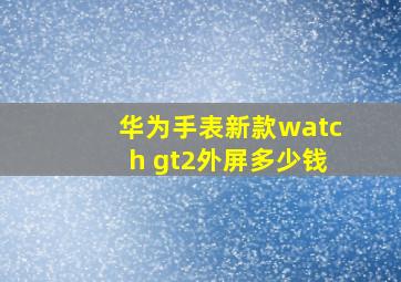 华为手表新款watch gt2外屏多少钱