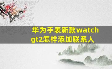 华为手表新款watch gt2怎样添加联系人