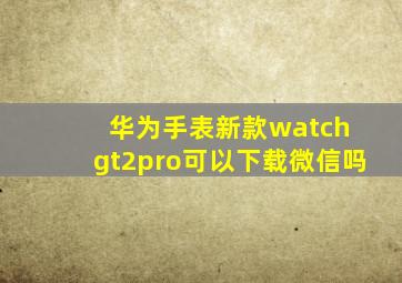 华为手表新款watch gt2pro可以下载微信吗