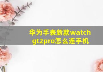 华为手表新款watch gt2pro怎么连手机