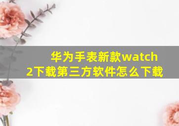 华为手表新款watch2下载第三方软件怎么下载