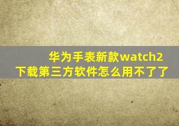 华为手表新款watch2下载第三方软件怎么用不了了