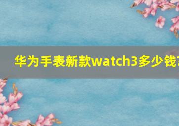 华为手表新款watch3多少钱?