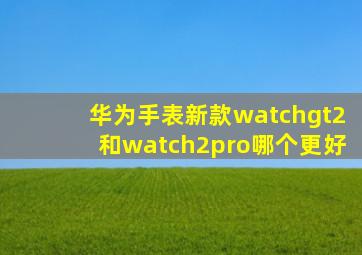 华为手表新款watchgt2和watch2pro哪个更好